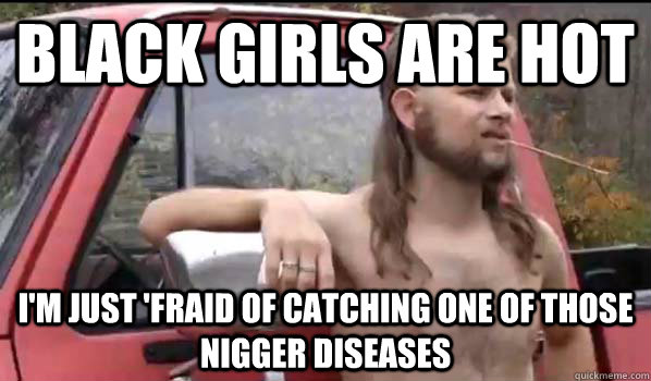 Black girls are hot I'm just 'fraid of catching one of those nigger diseases  Almost Politically Correct Redneck