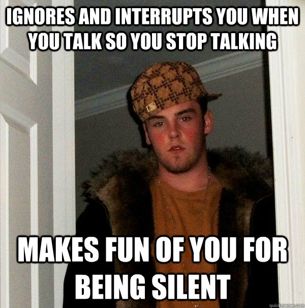 ignores and interrupts you when you talk so you stop talking makes fun of you for being silent - ignores and interrupts you when you talk so you stop talking makes fun of you for being silent  Scumbag Steve