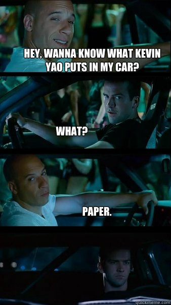 Hey, wanna know what Kevin Yao puts in my car? What? Paper.  Fast and Furious