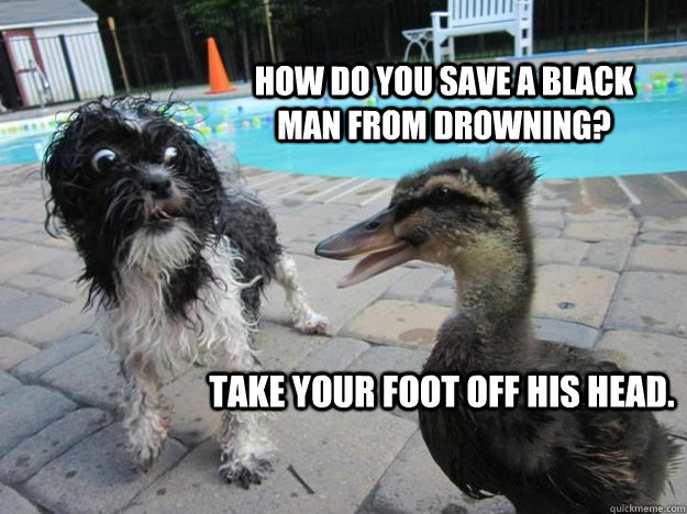 how do you save a black man from drowning? take your foot off his head. - how do you save a black man from drowning? take your foot off his head.  inappropriate duck