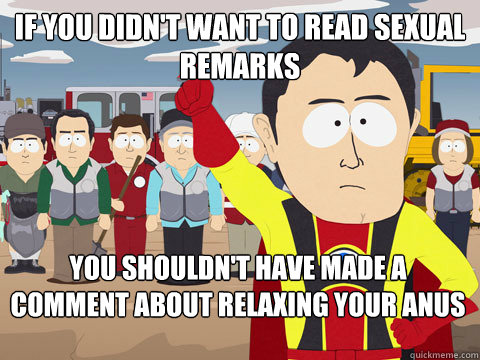 If you didn't want to read sexual remarks you shouldn't have made a comment about relaxing your anus   Captain Hindsight