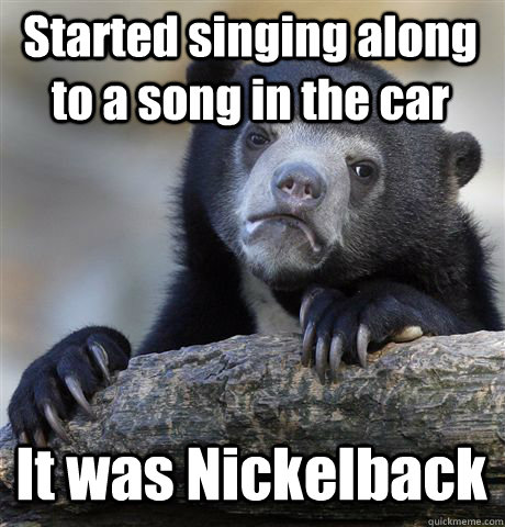 Started singing along to a song in the car It was Nickelback  Confession Bear