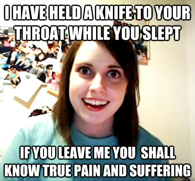 i have held a knife to your throat while you slept if you leave me you  shall know true pain and suffering - i have held a knife to your throat while you slept if you leave me you  shall know true pain and suffering  Overly Attached Girlfriend