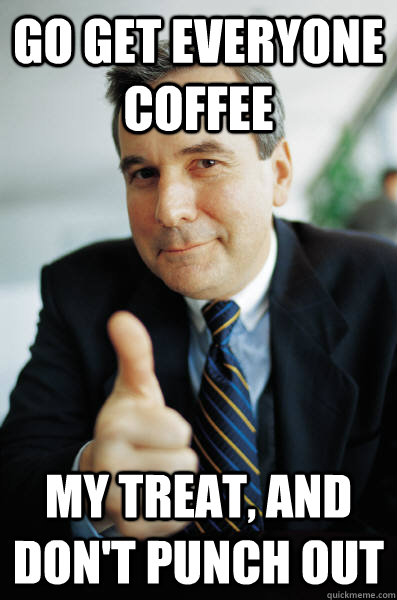 Go get everyone coffee My treat, and don't punch out  Good Guy Boss