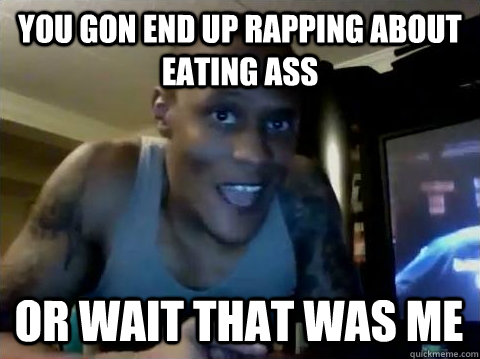 You gon end up rapping about eating ass or wait that was me  