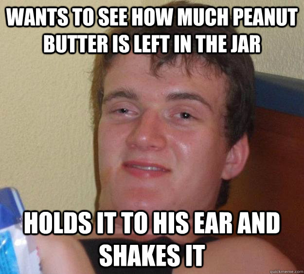 Wants to see how much peanut butter is left in the jar holds it to his ear and shakes it  10 Guy