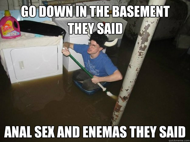 go down in the basement 
they said anal sex and enemas they said - go down in the basement 
they said anal sex and enemas they said  Do the laundry they said