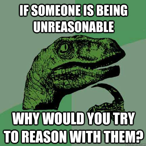 If someone is being unreasonable why would you try to reason with them? - If someone is being unreasonable why would you try to reason with them?  Philosoraptor