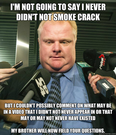 I'm not going to say I never didn't not smoke crack But I couldn't possibly comment on what may be in a video that I didn't not never appear in or that may or may not never have existed

My brother will now field your questions. - I'm not going to say I never didn't not smoke crack But I couldn't possibly comment on what may be in a video that I didn't not never appear in or that may or may not never have existed

My brother will now field your questions.  Rob Ford