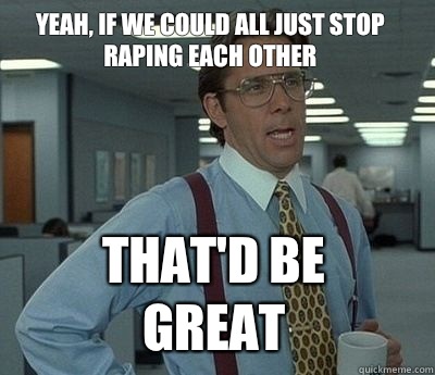 Yeah, if we could all just stop raping each other That'd be great  Bill Lumbergh