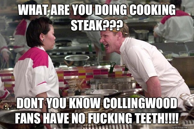 WHAT ARE YOU DOING COOKING STEAK??? DONT YOU KNOW COLLINGWOOD FANS HAVE NO FUCKING TEETH!!!!  - WHAT ARE YOU DOING COOKING STEAK??? DONT YOU KNOW COLLINGWOOD FANS HAVE NO FUCKING TEETH!!!!   Misc