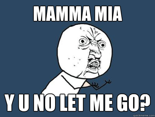 mamma mia Y U no let me go?  Y U No