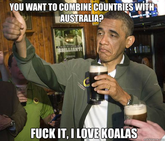 You want to combine countries with Australia? fuck it, i love koalas   Upvoting Obama