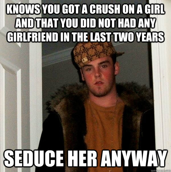 KNOWS YOU GOT A CRUSH ON A GIRL AND THAT YOU DID NOT HAD ANY GIRLFRIEND IN THE LAST TWO YEARS SEDUCE HER ANYWAY  Scumbag Steve