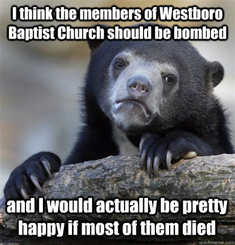 I think the members of Westboro Baptist Church should be bombed and I would actually be pretty happy if most of them died  Confession Bear