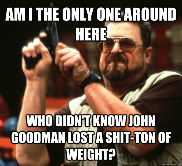 AM I THE ONLY ONE AROUND HERE who didn't know john goodman lost a shit-ton of weight?  Angry Walter