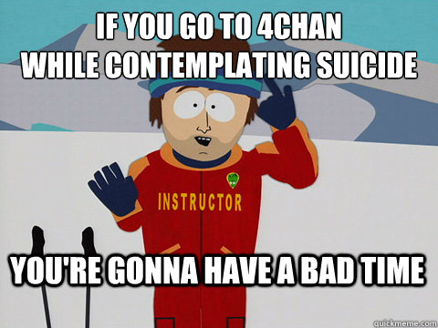 If you go to 4chan 
while contemplating suicide You're gonna have a bad time  Bad Time