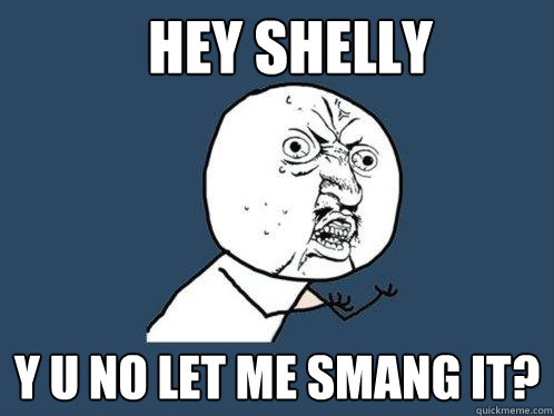 Hey Shelly Y U NO let me smang it?   Y U No