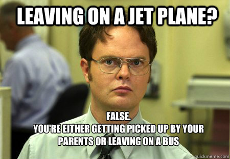 leaving on a jet plane? FALSE.  
you're either getting picked up by your parents or leaving on a bus - leaving on a jet plane? FALSE.  
you're either getting picked up by your parents or leaving on a bus  Schrute