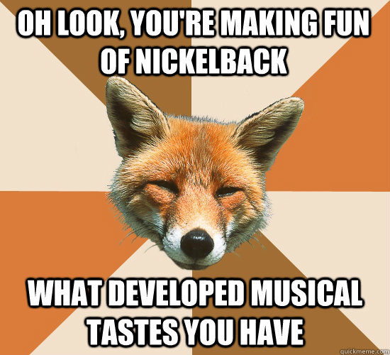 Oh look, you're making fun of nickelback what developed musical tastes you have  Condescending Fox