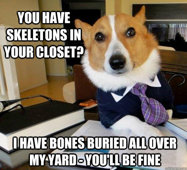 you have skeletons in your closet? I have bones buried all over my yard - you'll be fine  