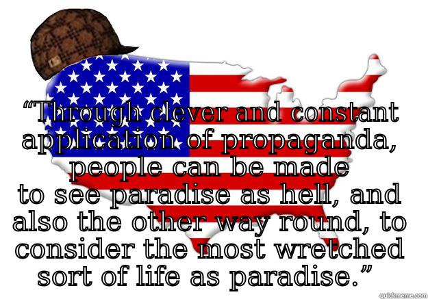 Land of the free! -  “THROUGH CLEVER AND CONSTANT APPLICATION OF PROPAGANDA, PEOPLE CAN BE MADE TO SEE PARADISE AS HELL, AND ALSO THE OTHER WAY ROUND, TO CONSIDER THE MOST WRETCHED SORT OF LIFE AS PARADISE.”  Scumbag america