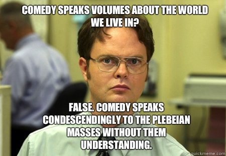 Comedy speaks volumes about the world we live in? False. Comedy speaks condescendingly to the plebeian masses without them understanding.  - Comedy speaks volumes about the world we live in? False. Comedy speaks condescendingly to the plebeian masses without them understanding.   Schrute