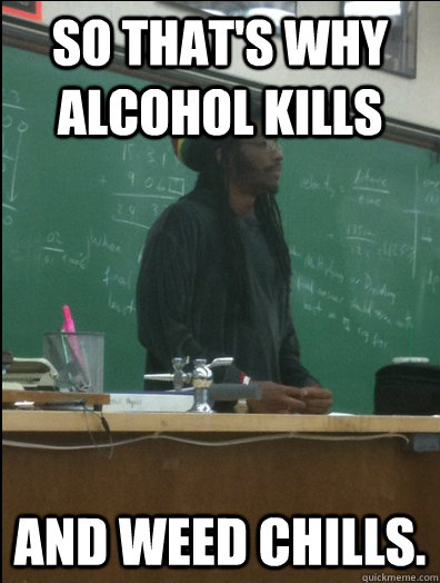 so that's why alcohol kills  and weed chills.  Rasta Science Teacher