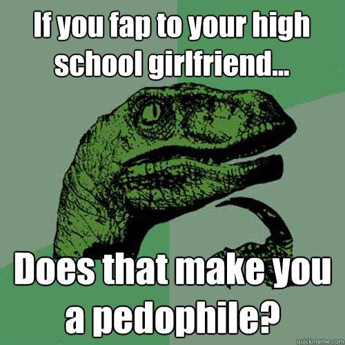 If you fap to your high school girlfriend... Does that make you a pedophile? - If you fap to your high school girlfriend... Does that make you a pedophile?  Philosoraptor