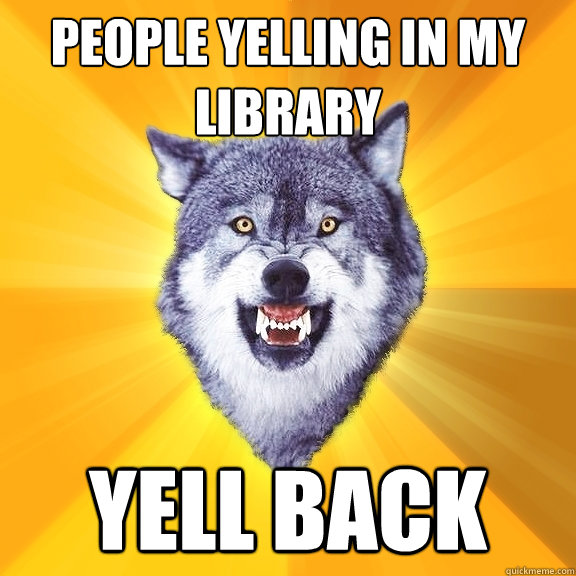 people yelling in my library yell back  Courage Wolf