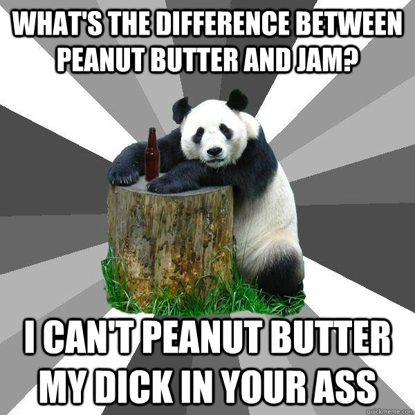 What's the difference between peanut butter and jam? I can't peanut butter my dick in your ass  Pickup-Line Panda