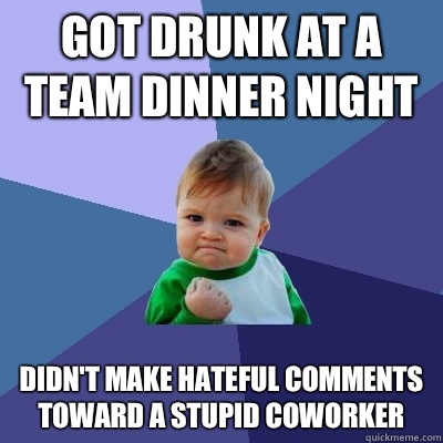 Got drunk at a team dinner night Didn't make hateful comments toward a stupid coworker - Got drunk at a team dinner night Didn't make hateful comments toward a stupid coworker  Success Kid