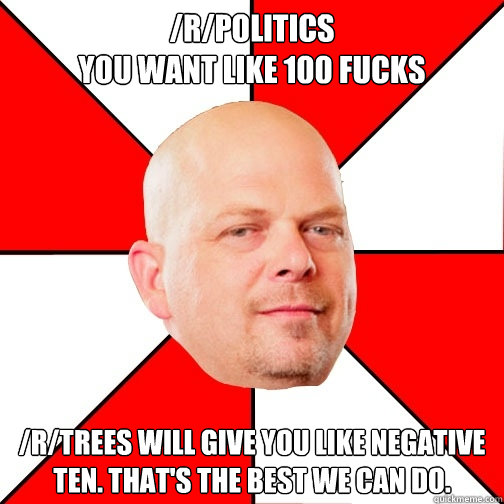 /r/politics
you want like 100 fucks /r/trees will give you like negative ten. That's the best we can do.  Pawn Star