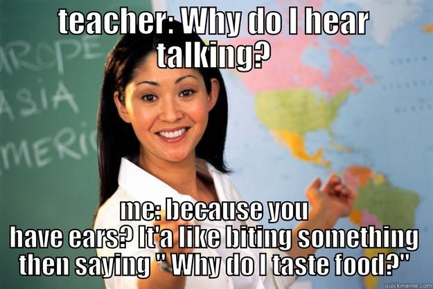 TEACHER: WHY DO I HEAR TALKING? ME: BECAUSE YOU HAVE EARS? IT'A LIKE BITING SOMETHING THEN SAYING 