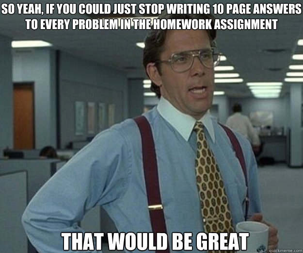 So yeah, if you could just stop writing 10 page answers to every problem in the homework assignment THAT WOULD BE GREAT  that would be great