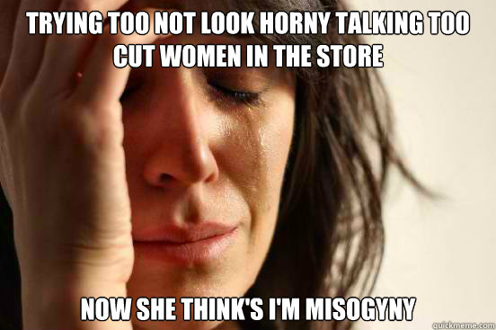 trying too not look horny talking too cut women in the store     now she think's i'm misogyny  First World Problems