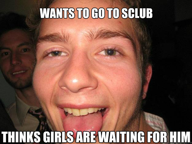 Wants to go to sclub Thinks girls are waiting for him  