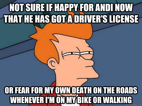 Not sure if happy for Andi now that he has got a driver's license Or fear for my own death on the roads whenever I'm on my bike or walking  Futurama Fry