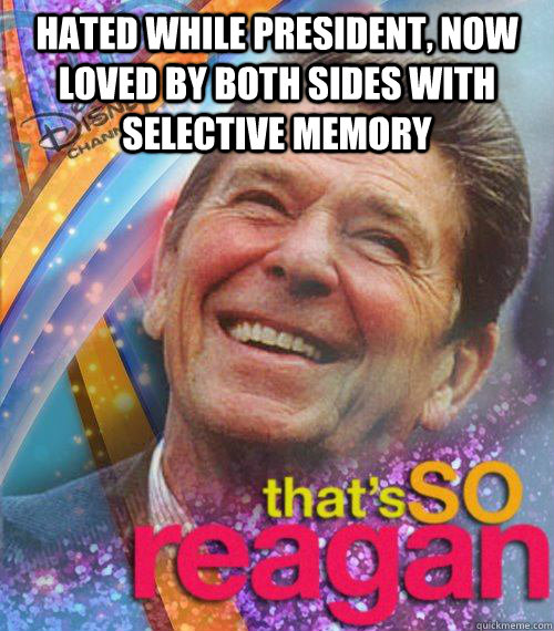 Hated while president, now loved by both sides with selective memory   Thats So reagan