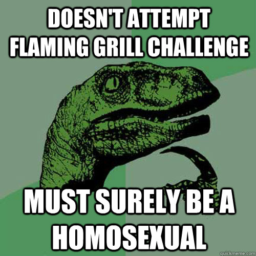 Doesn't attempt flaming grill challenge Must surely be a homosexual  Philosoraptor