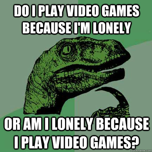 Do i play video games because i'm lonely Or am i lonely because i play video games? - Do i play video games because i'm lonely Or am i lonely because i play video games?  Philosoraptor