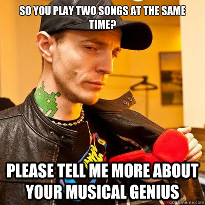 So you play two songs at the same time? Please tell me more about your musical genius  