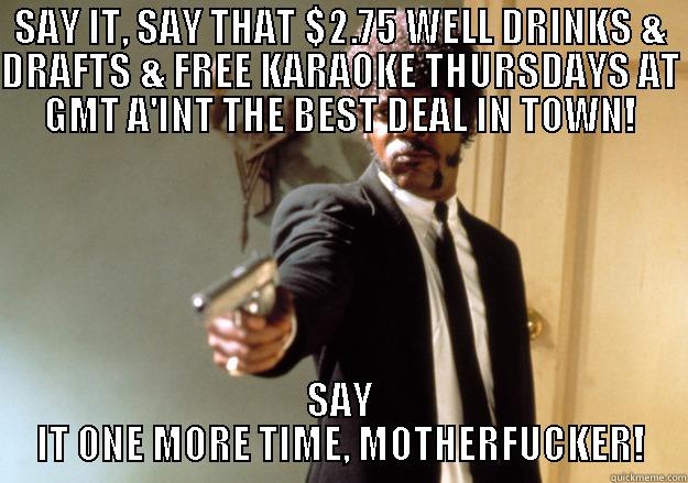 SAY IT, SAY THAT $2.75 WELL DRINKS & DRAFTS & FREE KARAOKE THURSDAYS AT GMT A'INT THE BEST DEAL IN TOWN! SAY IT ONE MORE TIME, MOTHERFUCKER! Samuel L Jackson