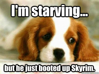 I'm starving... but he just booted up Skyrim.  