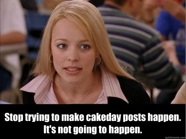  Stop trying to make cakeday posts happen.
It's not going to happen.  Its not going to happen