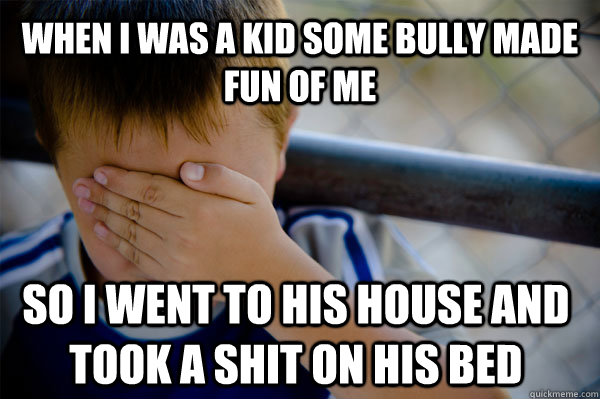 When I was a kid some bully made fun of me so I went to his house and took a shit on his bed - When I was a kid some bully made fun of me so I went to his house and took a shit on his bed  Confession kid