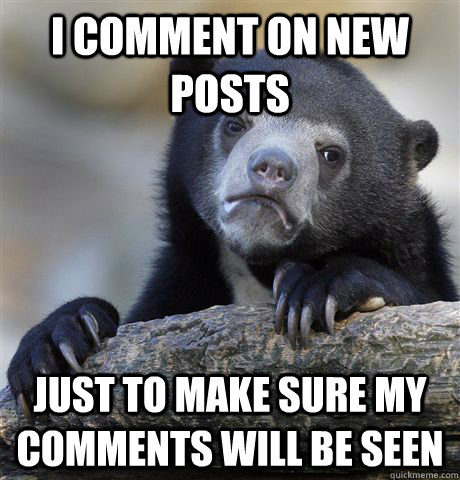 I comment on new posts just to make sure my comments will be seen  Confession Bear