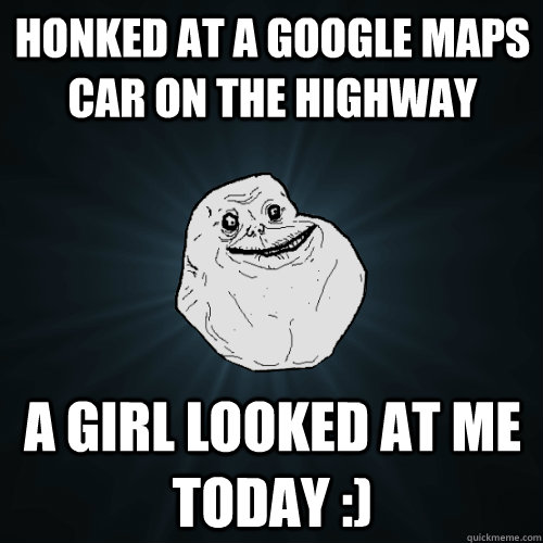 honked at a Google Maps car on the highway a girl looked at me today :)  Forever Alone