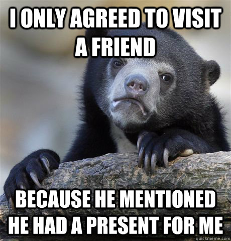 I only agreed to visit a friend because he mentioned he had a present for me  Confession Bear