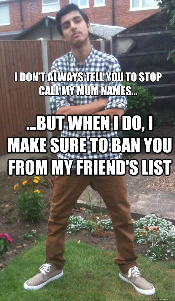 I don't always tell you to stop call my mum names... ...but when i do, I make sure to ban you from my friend's list  